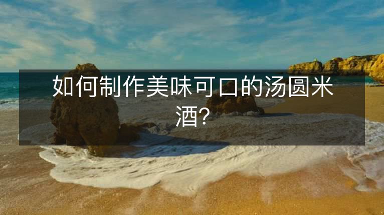 如何制作美味可口的汤圆米酒? 如何制作美味可口的汤圆米酒?